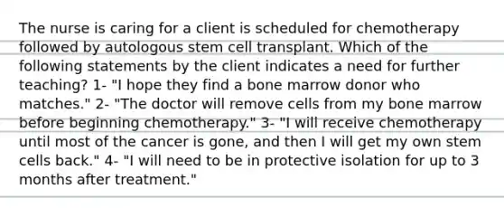 The nurse is caring for a client is scheduled for chemotherapy followed by autologous stem cell transplant. Which of the following statements by the client indicates a need for further teaching? 1- "I hope they find a bone marrow donor who matches." 2- "The doctor will remove cells from my bone marrow before beginning chemotherapy." 3- "I will receive chemotherapy until most of the cancer is gone, and then I will get my own stem cells back." 4- "I will need to be in protective isolation for up to 3 months after treatment."