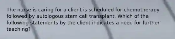 The nurse is caring for a client is scheduled for chemotherapy followed by autologous stem cell transplant. Which of the following statements by the client indicates a need for further teaching?