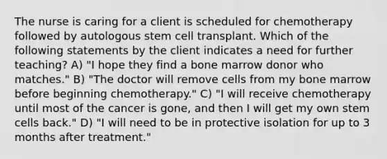 The nurse is caring for a client is scheduled for chemotherapy followed by autologous stem cell transplant. Which of the following statements by the client indicates a need for further teaching? A) "I hope they find a bone marrow donor who matches." B) "The doctor will remove cells from my bone marrow before beginning chemotherapy." C) "I will receive chemotherapy until most of the cancer is gone, and then I will get my own stem cells back." D) "I will need to be in protective isolation for up to 3 months after treatment."