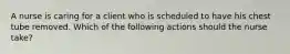 A nurse is caring for a client who is scheduled to have his chest tube removed. Which of the following actions should the nurse take?