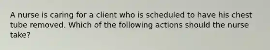 A nurse is caring for a client who is scheduled to have his chest tube removed. Which of the following actions should the nurse take?