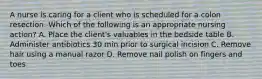 A nurse is caring for a client who is scheduled for a colon resection. Which of the following is an appropriate nursing action? A. Place the client's valuables in the bedside table B. Administer antibiotics 30 min prior to surgical incision C. Remove hair using a manual razor D. Remove nail polish on fingers and toes