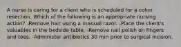 A nurse is caring for a client who is scheduled for a colon resection. Which of the following is an appropriate nursing action? -Remove hair using a manual razor. -Place the client's valuables in the bedside table. -Remove nail polish on fingers and toes. -Administer antibiotics 30 min prior to surgical incision.