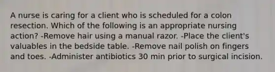 A nurse is caring for a client who is scheduled for a colon resection. Which of the following is an appropriate nursing action? -Remove hair using a manual razor. -Place the client's valuables in the bedside table. -Remove nail polish on fingers and toes. -Administer antibiotics 30 min prior to surgical incision.