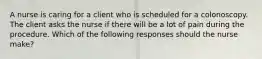 A nurse is caring for a client who is scheduled for a colonoscopy. The client asks the nurse if there will be a lot of pain during the procedure. Which of the following responses should the nurse make?