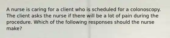 A nurse is caring for a client who is scheduled for a colonoscopy. The client asks the nurse if there will be a lot of pain during the procedure. Which of the following responses should the nurse make?