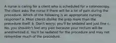 A nurse is caring for a client who is scheduled for a colonoscopy. The client asks the nurse if there will be a lot of pain during the procedure. Which of the following is an appropriate nursing response? a. Most clients dislike the prep more than the procedure itself. b. Don't worry; you'll be sedated and just fine c. No, you shouldn't feel any pain because your rectum will be anesthetized d. You'll be sedated for the procedure and may not remember much of the procedure.