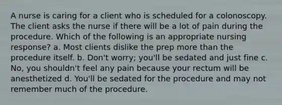 A nurse is caring for a client who is scheduled for a colonoscopy. The client asks the nurse if there will be a lot of pain during the procedure. Which of the following is an appropriate nursing response? a. Most clients dislike the prep more than the procedure itself. b. Don't worry; you'll be sedated and just fine c. No, you shouldn't feel any pain because your rectum will be anesthetized d. You'll be sedated for the procedure and may not remember much of the procedure.