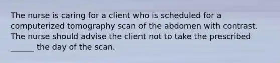 The nurse is caring for a client who is scheduled for a computerized tomography scan of the abdomen with contrast. The nurse should advise the client not to take the prescribed ______ the day of the scan.