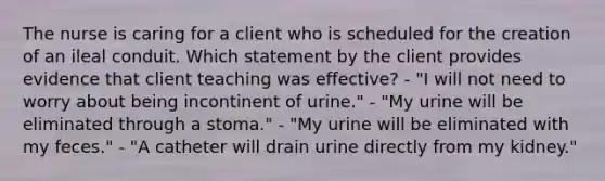 The nurse is caring for a client who is scheduled for the creation of an ileal conduit. Which statement by the client provides evidence that client teaching was effective? - "I will not need to worry about being incontinent of urine." - "My urine will be eliminated through a stoma." - "My urine will be eliminated with my feces." - "A catheter will drain urine directly from my kidney."