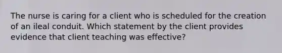 The nurse is caring for a client who is scheduled for the creation of an ileal conduit. Which statement by the client provides evidence that client teaching was effective?