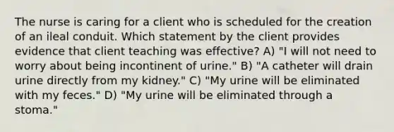 The nurse is caring for a client who is scheduled for the creation of an ileal conduit. Which statement by the client provides evidence that client teaching was effective? A) "I will not need to worry about being incontinent of urine." B) "A catheter will drain urine directly from my kidney." C) "My urine will be eliminated with my feces." D) "My urine will be eliminated through a stoma."