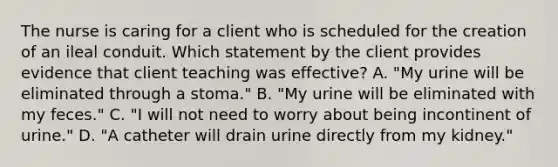 The nurse is caring for a client who is scheduled for the creation of an ileal conduit. Which statement by the client provides evidence that client teaching was effective? A. "My urine will be eliminated through a stoma." B. "My urine will be eliminated with my feces." C. "I will not need to worry about being incontinent of urine." D. "A catheter will drain urine directly from my kidney."