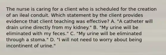 The nurse is caring for a client who is scheduled for the creation of an ileal conduit. Which statement by the client provides evidence that client teaching was effective? A. "A catheter will drain urine directly from my kidney." B. "My urine will be eliminated with my feces." C. "My urine will be eliminated through a stoma." D. "I will not need to worry about being incontinent of urine."