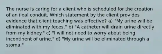 The nurse is caring for a client who is scheduled for the creation of an ileal conduit. Which statement by the client provides evidence that client teaching was effective? a) "My urine will be eliminated with my feces." b) "A catheter will drain urine directly from my kidney." c) "I will not need to worry about being incontinent of urine." d) "My urine will be eliminated through a stoma."