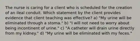 The nurse is caring for a client who is scheduled for the creation of an ileal conduit. Which statement by the client provides evidence that client teaching was effective? a) "My urine will be eliminated through a stoma." b) "I will not need to worry about being incontinent of urine." c) "A catheter will drain urine directly from my kidney." d) "My urine will be eliminated with my feces."