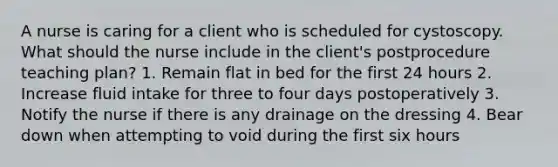 A nurse is caring for a client who is scheduled for cystoscopy. What should the nurse include in the client's postprocedure teaching plan? 1. Remain flat in bed for the first 24 hours 2. Increase fluid intake for three to four days postoperatively 3. Notify the nurse if there is any drainage on the dressing 4. Bear down when attempting to void during the first six hours