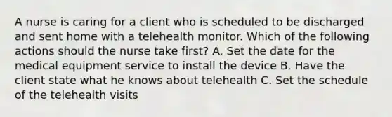 A nurse is caring for a client who is scheduled to be discharged and sent home with a telehealth monitor. Which of the following actions should the nurse take first? A. Set the date for the medical equipment service to install the device B. Have the client state what he knows about telehealth C. Set the schedule of the telehealth visits