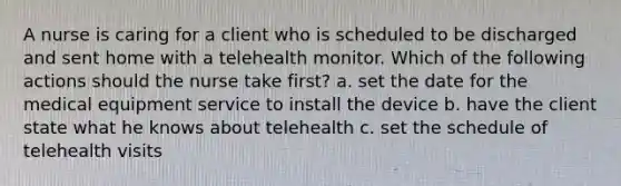 A nurse is caring for a client who is scheduled to be discharged and sent home with a telehealth monitor. Which of the following actions should the nurse take first? a. set the date for the medical equipment service to install the device b. have the client state what he knows about telehealth c. set the schedule of telehealth visits