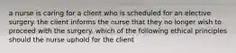 a nurse is caring for a client who is scheduled for an elective surgery. the client informs the nurse that they no longer wish to proceed with the surgery. which of the following ethical principles should the nurse uphold for the client