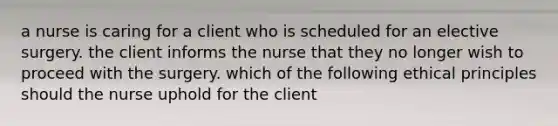 a nurse is caring for a client who is scheduled for an elective surgery. the client informs the nurse that they no longer wish to proceed with the surgery. which of the following ethical principles should the nurse uphold for the client