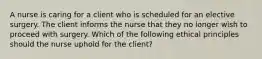 A nurse is caring for a client who is scheduled for an elective surgery. The client informs the nurse that they no longer wish to proceed with surgery. Which of the following ethical principles should the nurse uphold for the client?