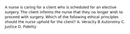 A nurse is caring for a client who is scheduled for an elective surgery. The client informs the nurse that they no longer wish to proceed with surgery. Which of the following ethical principles should the nurse uphold for the client? A. Veracity B Autonomy C. Justice D. Fidelity