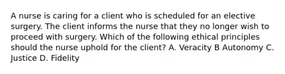 A nurse is caring for a client who is scheduled for an elective surgery. The client informs the nurse that they no longer wish to proceed with surgery. Which of the following ethical principles should the nurse uphold for the client? A. Veracity B Autonomy C. Justice D. Fidelity