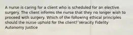 A nurse is caring for a client who is scheduled for an elective surgery. The client informs the nurse that they no longer wish to proceed with surgery. Which of the following ethical principles should the nurse uphold for the client? Veracity Fidelity Autonomy Justice