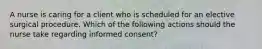 A nurse is caring for a client who is scheduled for an elective surgical procedure. Which of the following actions should the nurse take regarding informed consent?