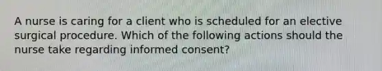 A nurse is caring for a client who is scheduled for an elective surgical procedure. Which of the following actions should the nurse take regarding informed consent?