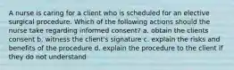 A nurse is caring for a client who is scheduled for an elective surgical procedure. Which of the following actions should the nurse take regarding informed consent? a. obtain the clients consent b. witness the client's signature c. explain the risks and benefits of the procedure d. explain the procedure to the client if they do not understand