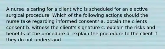 A nurse is caring for a client who is scheduled for an elective surgical procedure. Which of the following actions should the nurse take regarding informed consent? a. obtain the clients consent b. witness the client's signature c. explain the risks and benefits of the procedure d. explain the procedure to the client if they do not understand