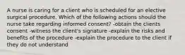 A nurse is caring for a client who is scheduled for an elective surgical procedure. Which of the following actions should the nurse take regarding informed consent? -obtain the clients consent -witness the client's signature -explain the risks and benefits of the procedure -explain the procedure to the client if they do not understand