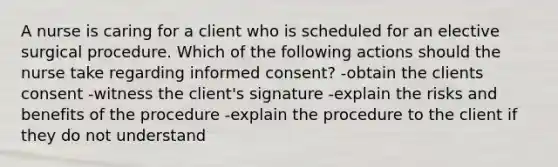 A nurse is caring for a client who is scheduled for an elective surgical procedure. Which of the following actions should the nurse take regarding informed consent? -obtain the clients consent -witness the client's signature -explain the risks and benefits of the procedure -explain the procedure to the client if they do not understand