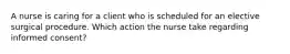 A nurse is caring for a client who is scheduled for an elective surgical procedure. Which action the nurse take regarding informed consent?
