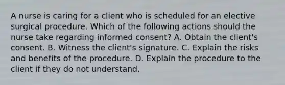 A nurse is caring for a client who is scheduled for an elective surgical procedure. Which of the following actions should the nurse take regarding informed consent? A. Obtain the client's consent. B. Witness the client's signature. C. Explain the risks and benefits of the procedure. D. Explain the procedure to the client if they do not understand.