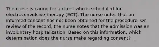 The nurse is caring for a client who is scheduled for electroconvulsive therapy (ECT). The nurse notes that an informed consent has not been obtained for the procedure. On review of the record, the nurse notes that the admission was an involuntary hospitalization. Based on this information, which determination does the nurse make regarding consent?