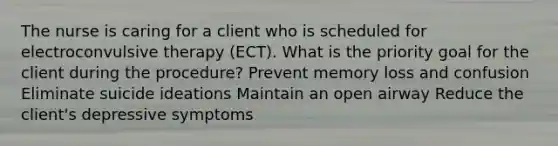 The nurse is caring for a client who is scheduled for electroconvulsive therapy (ECT). What is the priority goal for the client during the procedure? Prevent memory loss and confusion Eliminate suicide ideations Maintain an open airway Reduce the client's depressive symptoms