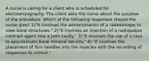 A nurse is caring for a client who is scheduled for electromyography. The client asks the nurse about the purpose of the procedure. Which of the following responses should the nurse give? 1)"It involves the administration of a radioisotope to view bone structures." 2)"It involves an injection of a radiopaque contrast agent into a joint cavity." 3)"It involves the use of x-rays to approximate bone mineral density." 4) "It involves the placement of thin needles into the muscles with the recording of responses to stimuli."