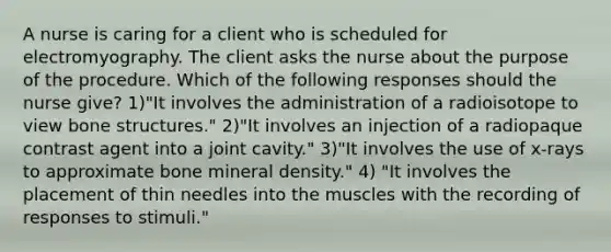 A nurse is caring for a client who is scheduled for electromyography. The client asks the nurse about the purpose of the procedure. Which of the following responses should the nurse give? 1)"It involves the administration of a radioisotope to view bone structures." 2)"It involves an injection of a radiopaque contrast agent into a joint cavity." 3)"It involves the use of x-rays to approximate bone mineral density." 4) "It involves the placement of thin needles into the muscles with the recording of responses to stimuli."