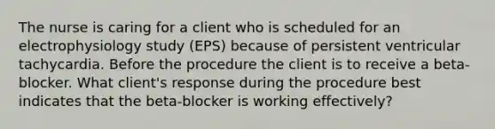 The nurse is caring for a client who is scheduled for an electrophysiology study (EPS) because of persistent ventricular tachycardia. Before the procedure the client is to receive a beta-blocker. What client's response during the procedure best indicates that the beta-blocker is working effectively?