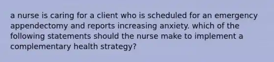 a nurse is caring for a client who is scheduled for an emergency appendectomy and reports increasing anxiety. which of the following statements should the nurse make to implement a complementary health strategy?