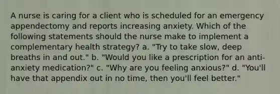 A nurse is caring for a client who is scheduled for an emergency appendectomy and reports increasing anxiety. Which of the following statements should the nurse make to implement a complementary health strategy? a. "Try to take slow, deep breaths in and out." b. "Would you like a prescription for an anti-anxiety medication?" c. "Why are you feeling anxious?" d. "You'll have that appendix out in no time, then you'll feel better."