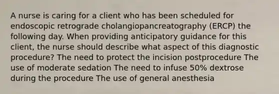 A nurse is caring for a client who has been scheduled for endoscopic retrograde cholangiopancreatography (ERCP) the following day. When providing anticipatory guidance for this client, the nurse should describe what aspect of this diagnostic procedure? The need to protect the incision postprocedure The use of moderate sedation The need to infuse 50% dextrose during the procedure The use of general anesthesia