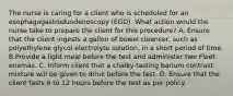 The nurse is caring for a client who is scheduled for an esophagogastroduodenoscopy (EGD). What action would the nurse take to prepare the client for this procedure? A. Ensure that the client ingests a gallon of bowel cleanser, such as polyethylene glycol electrolyte solution, in a short period of time. B.Provide a light meal before the test and administer two Fleet enemas. C. Inform client that a chalky-tasting barium contrast mixture will be given to drink before the test. D. Ensure that the client fasts 6 to 12 hours before the test as per policy.