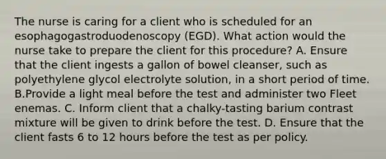 The nurse is caring for a client who is scheduled for an esophagogastroduodenoscopy (EGD). What action would the nurse take to prepare the client for this procedure? A. Ensure that the client ingests a gallon of bowel cleanser, such as polyethylene glycol electrolyte solution, in a short period of time. B.Provide a light meal before the test and administer two Fleet enemas. C. Inform client that a chalky-tasting barium contrast mixture will be given to drink before the test. D. Ensure that the client fasts 6 to 12 hours before the test as per policy.