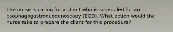 The nurse is caring for a client who is scheduled for an esophagogastroduodenoscopy (EGD). What action would the nurse take to prepare the client for this procedure?