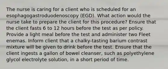 The nurse is caring for a client who is scheduled for an esophagogastroduodenoscopy (EGD). What action would the nurse take to prepare the client for this procedure? Ensure that the client fasts 6 to 12 hours before the test as per policy. Provide a light meal before the test and administer two Fleet enemas. Inform client that a chalky-tasting barium contrast mixture will be given to drink before the test. Ensure that the client ingests a gallon of bowel cleanser, such as polyethylene glycol electrolyte solution, in a short period of time.