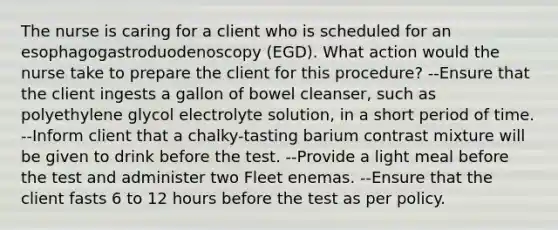 The nurse is caring for a client who is scheduled for an esophagogastroduodenoscopy (EGD). What action would the nurse take to prepare the client for this procedure? --Ensure that the client ingests a gallon of bowel cleanser, such as polyethylene glycol electrolyte solution, in a short period of time. --Inform client that a chalky-tasting barium contrast mixture will be given to drink before the test. --Provide a light meal before the test and administer two Fleet enemas. --Ensure that the client fasts 6 to 12 hours before the test as per policy.